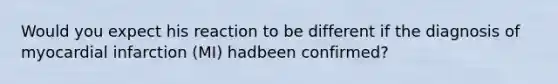 Would you expect his reaction to be different if the diagnosis of myocardial infarction (MI) hadbeen confirmed?