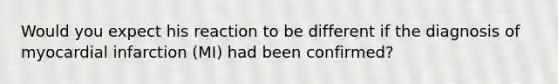 Would you expect his reaction to be different if the diagnosis of myocardial infarction (MI) had been confirmed?