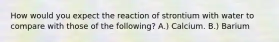 How would you expect the reaction of strontium with water to compare with those of the following? A.) Calcium. B.) Barium