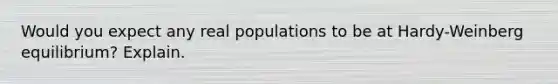 Would you expect any real populations to be at Hardy-Weinberg equilibrium? Explain.