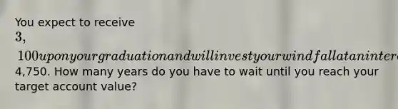 You expect to receive 3,100 upon your graduation and will invest your windfall at an interest rate of .43 percent per quarter until the account is worth4,750. How many years do you have to wait until you reach your target account value?