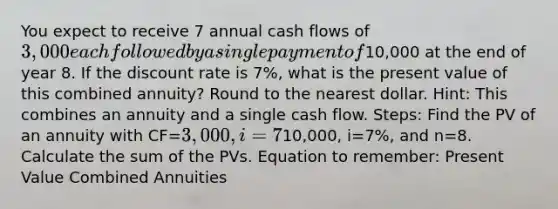 You expect to receive 7 annual cash flows of 3,000 each followed by a single payment of10,000 at the end of year 8. If the discount rate is 7%, what is the present value of this combined annuity? Round to the nearest dollar. Hint: This combines an annuity and a single cash flow. Steps: Find the PV of an annuity with CF=3,000, i=7% and n=7. Find the PV of a single cash flow with FV=10,000, i=7%, and n=8. Calculate the sum of the PVs. Equation to remember: Present Value Combined Annuities