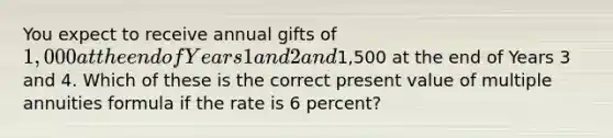 You expect to receive annual gifts of 1,000 at the end of Years 1 and 2 and1,500 at the end of Years 3 and 4. Which of these is the correct present value of multiple annuities formula if the rate is 6 percent?