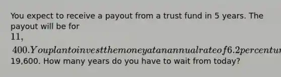 You expect to receive a payout from a trust fund in 5 years. The payout will be for 11,400. You plan to invest the money at an annual rate of 6.2 percent until the account is worth19,600. How many years do you have to wait from today?