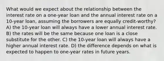 What would we expect about the relationship between the interest rate on a one-year loan and the annual interest rate on a 10-year loan, assuming the borrowers are equally credit-worthy? A) the 10-year loan will always have a lower annual interest rate. B) the rates will be the same because one loan is a close substitute for the other. C) the 10-year loan will always have a higher annual interest rate. D) the difference depends on what is expected to happen to one-year rates in future years.