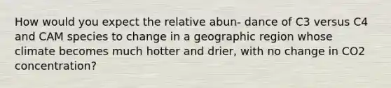 How would you expect the relative abun- dance of C3 versus C4 and CAM species to change in a geographic region whose climate becomes much hotter and drier, with no change in CO2 concentration?