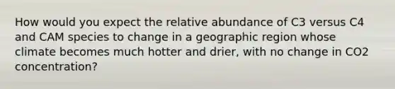 How would you expect the relative abundance of C3 versus C4 and CAM species to change in a geographic region whose climate becomes much hotter and drier, with no change in CO2 concentration?