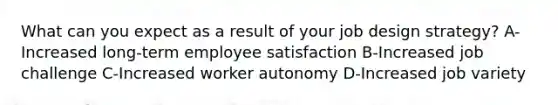 What can you expect as a result of your job design strategy? A-Increased long-term employee satisfaction B-Increased job challenge C-Increased worker autonomy D-Increased job variety