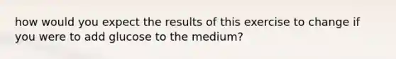 how would you expect the results of this exercise to change if you were to add glucose to the medium?