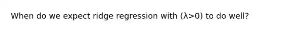 When do we expect ridge regression with (λ>0) to do well?