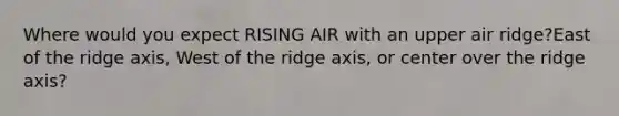 Where would you expect RISING AIR with an upper air ridge?East of the ridge axis, West of the ridge axis, or center over the ridge axis?