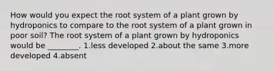 How would you expect the root system of a plant grown by hydroponics to compare to the root system of a plant grown in poor soil? The root system of a plant grown by hydroponics would be ________. 1.less developed 2.about the same 3.more developed 4.absent