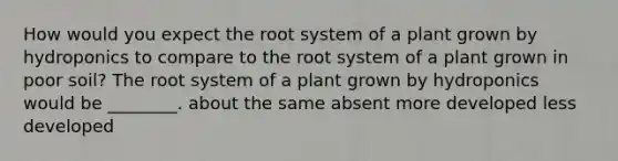 How would you expect the root system of a plant grown by hydroponics to compare to the root system of a plant grown in poor soil? The root system of a plant grown by hydroponics would be ________. about the same absent more developed less developed