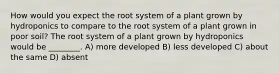 How would you expect the root system of a plant grown by hydroponics to compare to the root system of a plant grown in poor soil? The root system of a plant grown by hydroponics would be ________. A) more developed B) less developed C) about the same D) absent