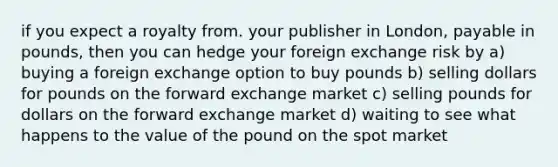 if you expect a royalty from. your publisher in London, payable in pounds, then you can hedge your foreign exchange risk by a) buying a foreign exchange option to buy pounds b) selling dollars for pounds on the forward exchange market c) selling pounds for dollars on the forward exchange market d) waiting to see what happens to the value of the pound on the spot market