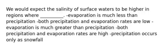 We would expect the salinity of surface waters to be higher in regions where __________. -evaporation is much less than precipitation -both precipitation and evaporation rates are low -evaporation is much greater than precipitation -both precipitation and evaporation rates are high -precipitation occurs only as snowfall