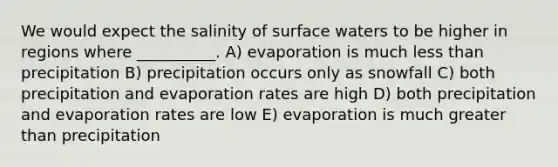 We would expect the salinity of surface waters to be higher in regions where __________. A) evaporation is much less than precipitation B) precipitation occurs only as snowfall C) both precipitation and evaporation rates are high D) both precipitation and evaporation rates are low E) evaporation is much greater than precipitation