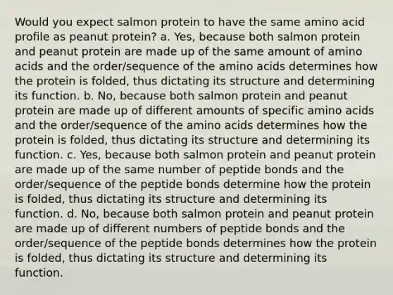 Would you expect salmon protein to have the same amino acid profile as peanut protein? a. Yes, because both salmon protein and peanut protein are made up of the same amount of amino acids and the order/sequence of the amino acids determines how the protein is folded, thus dictating its structure and determining its function. b. No, because both salmon protein and peanut protein are made up of different amounts of specific amino acids and the order/sequence of the amino acids determines how the protein is folded, thus dictating its structure and determining its function. c. Yes, because both salmon protein and peanut protein are made up of the same number of peptide bonds and the order/sequence of the peptide bonds determine how the protein is folded, thus dictating its structure and determining its function. d. No, because both salmon protein and peanut protein are made up of different numbers of peptide bonds and the order/sequence of the peptide bonds determines how the protein is folded, thus dictating its structure and determining its function.