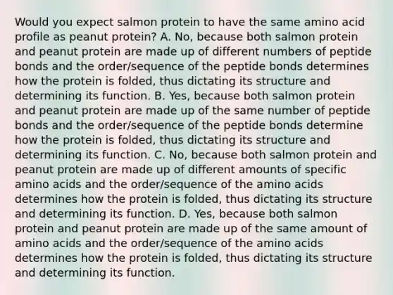 Would you expect salmon protein to have the same amino acid profile as peanut protein? A. No, because both salmon protein and peanut protein are made up of different numbers of peptide bonds and the order/sequence of the peptide bonds determines how the protein is folded, thus dictating its structure and determining its function. B. Yes, because both salmon protein and peanut protein are made up of the same number of peptide bonds and the order/sequence of the peptide bonds determine how the protein is folded, thus dictating its structure and determining its function. C. No, because both salmon protein and peanut protein are made up of different amounts of specific amino acids and the order/sequence of the amino acids determines how the protein is folded, thus dictating its structure and determining its function. D. Yes, because both salmon protein and peanut protein are made up of the same amount of amino acids and the order/sequence of the amino acids determines how the protein is folded, thus dictating its structure and determining its function.