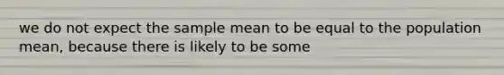 we do not expect the sample mean to be equal to the population mean, because there is likely to be some