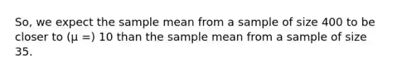 So, we expect the sample mean from a sample of size 400 to be closer to (μ =) 10 than the sample mean from a sample of size 35.