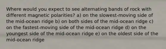 Where would you expect to see alternating bands of rock with different magnetic polarities? a) on the slowest-moving side of the mid-ocean ridge b) on both sides of the mid-ocean ridge c) on the fastest-moving side of the mid-ocean ridge d) on the youngest side of the mid-ocean ridge e) on the oldest side of the mid-ocean ridge