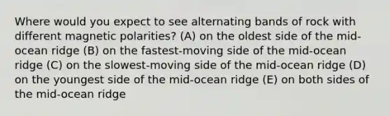 Where would you expect to see alternating bands of rock with different magnetic polarities? (A) on the oldest side of the mid-ocean ridge (B) on the fastest-moving side of the mid-ocean ridge (C) on the slowest-moving side of the mid-ocean ridge (D) on the youngest side of the mid-ocean ridge (E) on both sides of the mid-ocean ridge