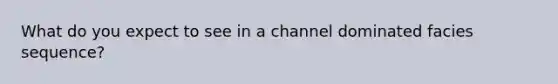 What do you expect to see in a channel dominated facies sequence?