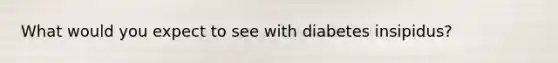 What would you expect to see with diabetes insipidus?