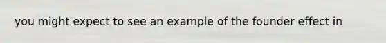 you might expect to see an example of the founder effect in