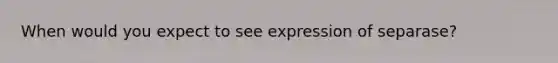 When would you expect to see expression of separase?