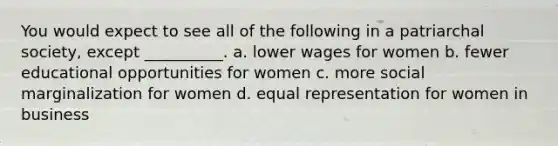 You would expect to see all of the following in a patriarchal society, except __________. a. lower wages for women b. fewer educational opportunities for women c. more social marginalization for women d. equal representation for women in business