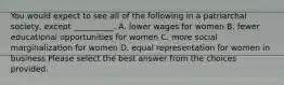 You would expect to see all of the following in a patriarchal society, except __________. A. lower wages for women B. fewer educational opportunities for women C. more social marginalization for women D. equal representation for women in business Please select the best answer from the choices provided.