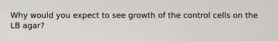 Why would you expect to see growth of the control cells on the LB agar?