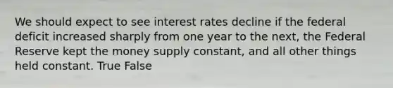 We should expect to see interest rates decline if the federal deficit increased sharply from one year to the next, the Federal Reserve kept the money supply constant, and all other things held constant. True False