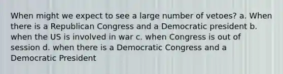 When might we expect to see a large number of vetoes? a. When there is a Republican Congress and a Democratic president b. when the US is involved in war c. when Congress is out of session d. when there is a Democratic Congress and a Democratic President