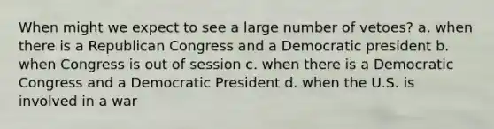 When might we expect to see a large number of vetoes? a. when there is a Republican Congress and a Democratic president b. when Congress is out of session c. when there is a Democratic Congress and a Democratic President d. when the U.S. is involved in a war