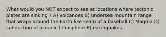 What would you NOT expect to see at locations where tectonic plates are sinking ? A) volcanoes B) undersea mountain range that wraps around the Earth like seam of a baseball C) Magma D) subduction of oceanic lithosphere E) earthquakes