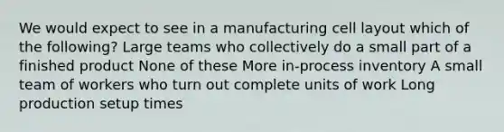 We would expect to see in a manufacturing cell layout which of the following? Large teams who collectively do a small part of a finished product None of these More in-process inventory A small team of workers who turn out complete units of work Long production setup times