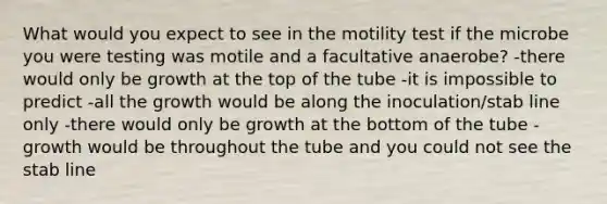 What would you expect to see in the motility test if the microbe you were testing was motile and a facultative anaerobe? -there would only be growth at the top of the tube -it is impossible to predict -all the growth would be along the inoculation/stab line only -there would only be growth at the bottom of the tube -growth would be throughout the tube and you could not see the stab line