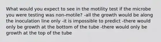 What would you expect to see in the motility test if the microbe you were testing was non-motile? -all the growth would be along the inoculation line only -it is impossible to predict -there would only be growth at the bottom of the tube -there would only be growth at the top of the tube