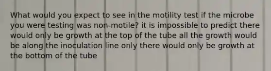 What would you expect to see in the motility test if the microbe you were testing was non-motile? it is impossible to predict there would only be growth at the top of the tube all the growth would be along the inoculation line only there would only be growth at the bottom of the tube