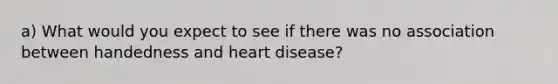 a) What would you expect to see if there was no association between handedness and heart disease?