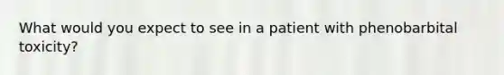 What would you expect to see in a patient with phenobarbital toxicity?