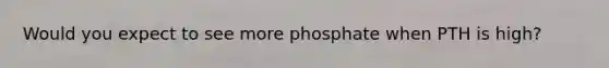 Would you expect to see more phosphate when PTH is high?