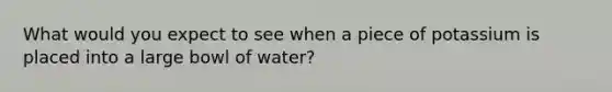 What would you expect to see when a piece of potassium is placed into a large bowl of water?