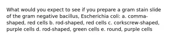 What would you expect to see if you prepare a gram stain slide of the gram negative bacillus, Escherichia coli: a. comma-shaped, red cells b. rod-shaped, red cells c. corkscrew-shaped, purple cells d. rod-shaped, green cells e. round, purple cells