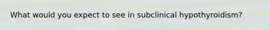 What would you expect to see in subclinical hypothyroidism?