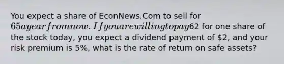 You expect a share of EconNews.Com to sell for 65 a year from now. If you are willing to pay62 for one share of the stock today, you expect a dividend payment of 2, and your risk premium is 5%, what is the rate of return on safe assets?