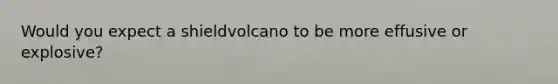 Would you expect a shieldvolcano to be more effusive or explosive?